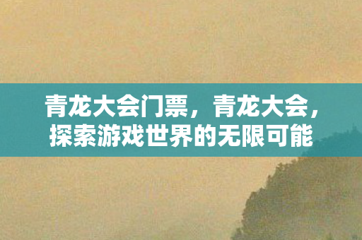 青龙大会门票,青龙大会,探索游戏世界的无限可能 青龙大会门票,青龙大会,探索游戏世界的无限可能