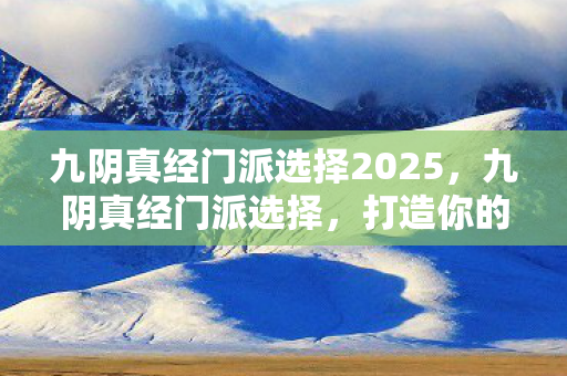九阴真经门派选择2025,九阴真经门派选择,打造你的江湖传奇 九阴真经门派选择2025,九阴真经门派选择,打造你的江湖传奇