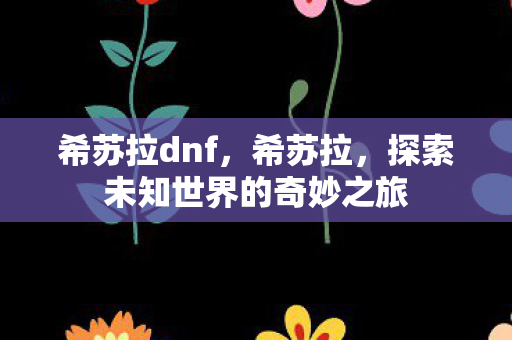 希苏拉dnf,希苏拉,探索未知世界的奇妙之旅 希苏拉dnf,希苏拉,探索未知世界的奇妙之旅