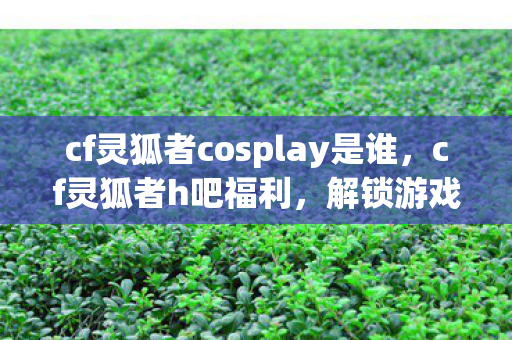 cf灵狐者cosplay是谁,cf灵狐者h吧福利,解锁游戏新体验 cf灵狐者cosplay是谁,cf灵狐者h吧福利,解锁游戏新体验