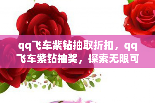 qq飞车紫钻抽取折扣,qq飞车紫钻抽奖,探索无限可能的极速之旅 qq飞车紫钻抽取折扣,qq飞车紫钻抽奖,探索无限可能的极速之旅