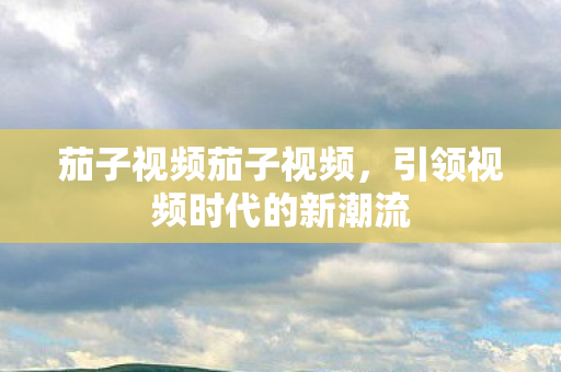 茄子视频茄子视频,引领视频时代的新潮流 茄子视频茄子视频,引领视频时代的新潮流