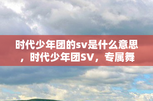 时代少年团的sv是什么意思,时代少年团SV,专属舞台与创意内容的深度探索 时代少年团的sv是什么意思,时代少年团SV,专属舞台与创意内容的深度探索