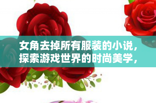 女角去掉所有服装的小说,探索游戏世界的时尚美学,服装与角色塑造的奥秘 女角去掉所有服装的小说,探索游戏世界的时尚美学,服装与角色塑造的奥秘