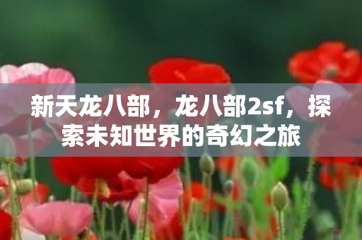 新天龙八部,龙八部2sf,探索未知世界的奇幻之旅 新天龙八部,龙八部2sf,探索未知世界的奇幻之旅