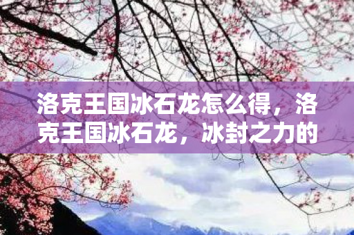 洛克王国冰石龙怎么得,洛克王国冰石龙,冰封之力的神秘传说 洛克王国冰石龙怎么得,洛克王国冰石龙,冰封之力的神秘传说