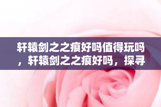 轩辕剑之之痕好吗值得玩吗,轩辕剑之之痕好吗,探寻经典游戏的魅力与传承 轩辕剑之之痕好吗值得玩吗,轩辕剑之之痕好吗,探寻经典游戏的魅力与传承