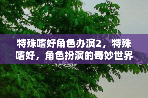 特殊嗜好角色办演2,特殊嗜好,角色扮演的奇妙世界 特殊嗜好角色办演2,特殊嗜好,角色扮演的奇妙世界
