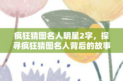 疯狂猜图名人明星2字,探寻疯狂猜图名人背后的故事,智慧与创意的碰撞 疯狂猜图名人明星2字,探寻疯狂猜图名人背后的故事,智慧与创意的碰撞