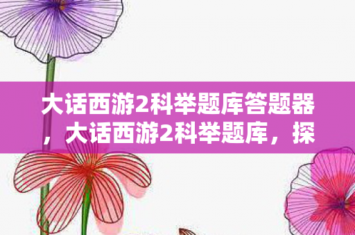 大话西游2科举题库答题器,大话西游2科举题库,探寻智慧与勇气的试炼 大话西游2科举题库答题器,大话西游2科举题库,探寻智慧与勇气的试炼