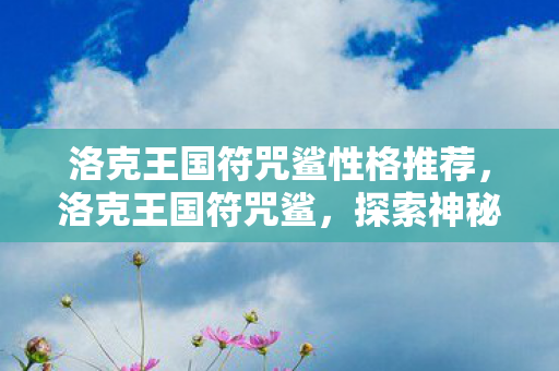 洛克王国符咒鲨性格推荐,洛克王国符咒鲨,探索神秘海域的奇幻之旅 洛克王国符咒鲨性格推荐,洛克王国符咒鲨,探索神秘海域的奇幻之旅