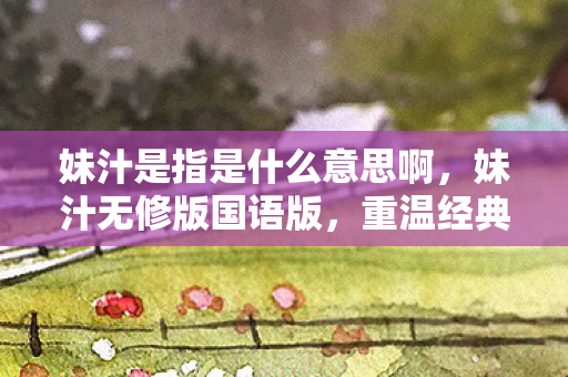 妹汁是指是什么意思啊,妹汁无修版国语版,重温经典,感受原汁原味的国语魅力 妹汁是指是什么意思啊,妹汁无修版国语版,重温经典,感受原汁原味的国语魅力
