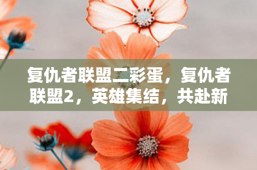 复仇者联盟二彩蛋,复仇者联盟2,英雄集结,共赴新挑战 复仇者联盟二彩蛋,复仇者联盟2,英雄集结,共赴新挑战