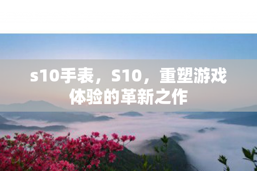 s10手表，S10，重塑游戏体验的革新之作