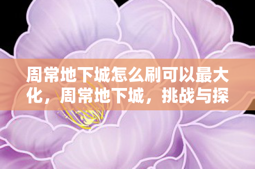 周常地下城怎么刷可以最大化,周常地下城,挑战与探索的无限可能 周常地下城怎么刷可以最大化,周常地下城,挑战与探索的无限可能
