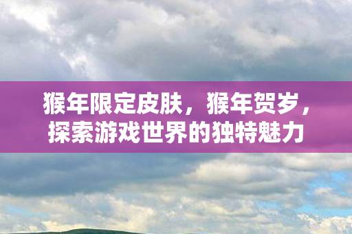 猴年限定皮肤,猴年贺岁,探索游戏世界的独特魅力 猴年限定皮肤,猴年贺岁,探索游戏世界的独特魅力