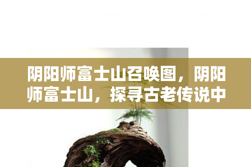 阴阳师富士山召唤图,阴阳师富士山,探寻古老传说中的神秘之地 阴阳师富士山召唤图,阴阳师富士山,探寻古老传说中的神秘之地