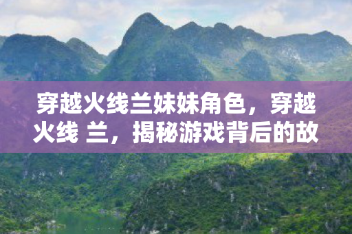 穿越火线兰妹妹角色,穿越火线 兰,揭秘游戏背后的故事与人物 穿越火线兰妹妹角色,穿越火线 兰,揭秘游戏背后的故事与人物