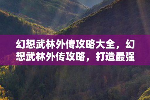 幻想武林外传攻略大全,幻想武林外传攻略,打造最强角色,征服武林! 幻想武林外传攻略大全,幻想武林外传攻略,打造最强角色,征服武林!