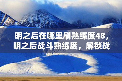 明之后在哪里刷熟练度48,明之后战斗熟练度,解锁战斗新境界 明之后在哪里刷熟练度48,明之后战斗熟练度,解锁战斗新境界