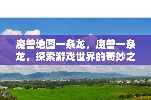 魔兽地图一条龙，魔兽一条龙，探索游戏世界的奇妙之旅