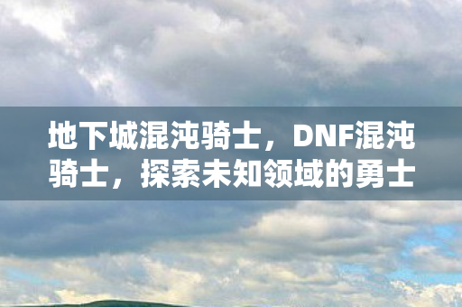 地下城混沌骑士，DNF混沌骑士，探索未知领域的勇士