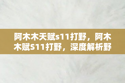 阿木木天赋s11打野，阿木木赋S11打野，深度解析野区新战术与英雄选择