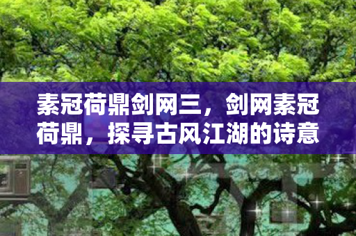 素冠荷鼎剑网三,剑网素冠荷鼎,探寻古风江湖的诗意与远方 素冠荷鼎剑网三,剑网素冠荷鼎,探寻古风江湖的诗意与远方