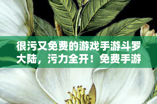 很污又免费的游戏手游斗罗大陆,污力全开!免费手游的极致诱惑 很污又免费的游戏手游斗罗大陆,污力全开!免费手游的极致诱惑