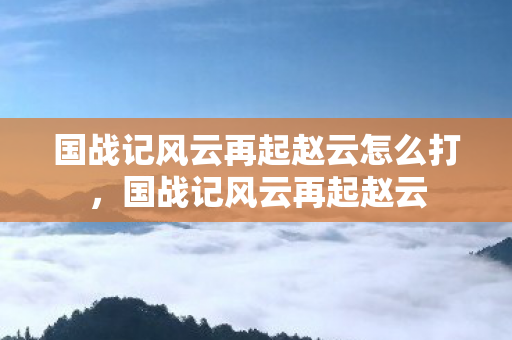 国战记风云再起赵云怎么打,国战记风云再起赵云 国战记风云再起赵云怎么打,国战记风云再起赵云