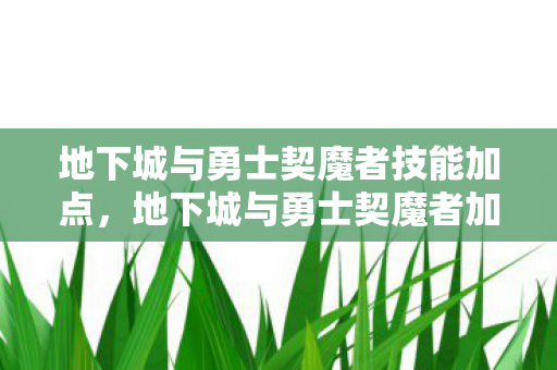 地下城与勇士契魔者技能加点,地下城与勇士契魔者加点指南,打造最强战斗力的关键 地下城与勇士契魔者技能加点,地下城与勇士契魔者加点指南,打造最强战斗力的关键