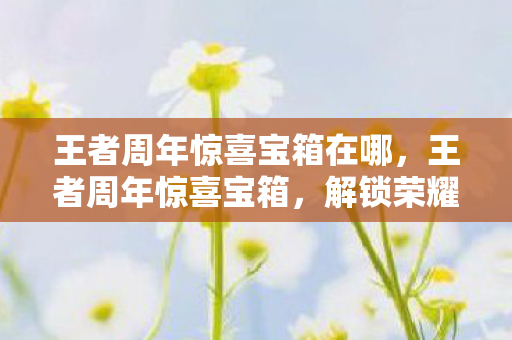 王者周年惊喜宝箱在哪,王者周年惊喜宝箱,解锁荣耀,共享庆典 王者周年惊喜宝箱在哪,王者周年惊喜宝箱,解锁荣耀,共享庆典