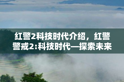 红警2科技时代介绍,红警警戒2:科技时代—探索未来战争的科技前沿 红警2科技时代介绍,红警警戒2:科技时代—探索未来战争的科技前沿