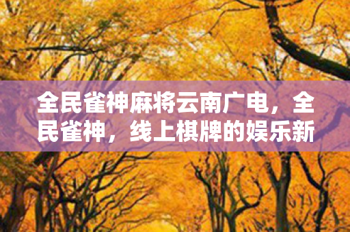 全民雀神麻将云南广电,全民雀神,线上棋牌的娱乐新纪元 全民雀神麻将云南广电,全民雀神,线上棋牌的娱乐新纪元