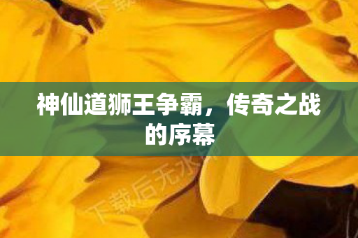 神仙道狮王争霸,传奇之战的序幕 神仙道狮王争霸,传奇之战的序幕