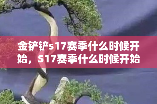 金铲铲s17赛季什么时候开始,S17赛季什么时候开始,揭秘官方发布的时间与准备攻略 金铲铲s17赛季什么时候开始,S17赛季什么时候开始,揭秘官方发布的时间与准备攻略