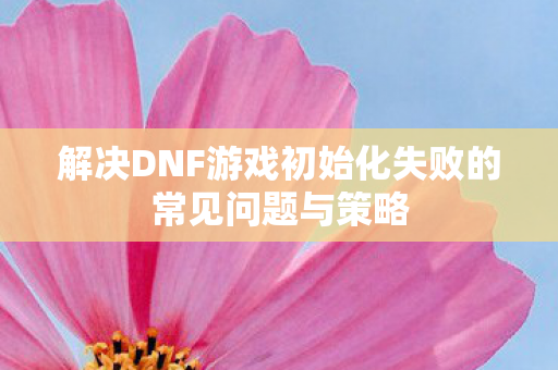解决DNF游戏初始化失败的常见问题与策略 解决DNF游戏初始化失败的常见问题与策略
