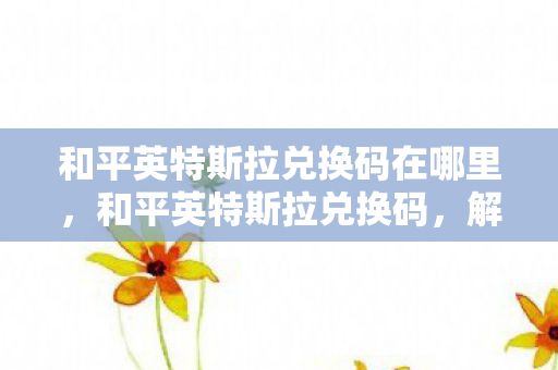 和平英特斯拉兑换码在哪里,和平英特斯拉兑换码,解锁未来驾驶体验 和平英特斯拉兑换码在哪里,和平英特斯拉兑换码,解锁未来驾驶体验