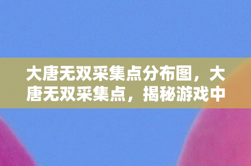 大唐无双采集点分布图,大唐无双采集点,揭秘游戏中的资源获取之道 大唐无双采集点分布图,大唐无双采集点,揭秘游戏中的资源获取之道
