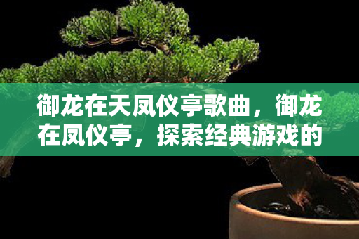 御龙在天凤仪亭歌曲，御龙在凤仪亭，探索经典游戏的魅力与传承