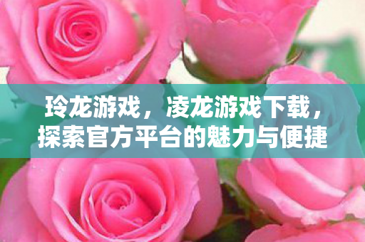 玲龙游戏,凌龙游戏下载,探索官方平台的魅力与便捷 玲龙游戏,凌龙游戏下载,探索官方平台的魅力与便捷