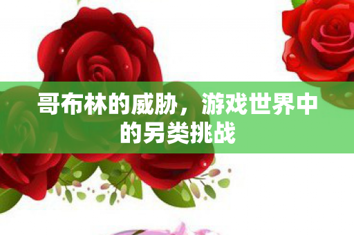 哥布林的威胁,游戏世界中的另类挑战 哥布林的威胁,游戏世界中的另类挑战