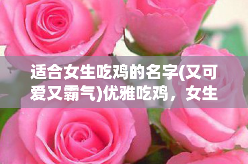 适合女生吃鸡的名字(又可爱又霸气)优雅吃鸡,女生专属昵称精选 适合女生吃鸡的名字(又可爱又霸气)优雅吃鸡,女生专属昵称精选