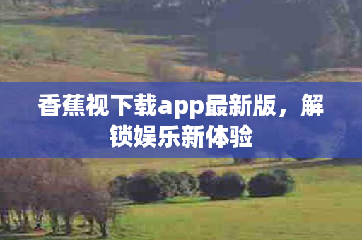 香蕉视下载app最新版,解锁娱乐新体验 香蕉视下载app最新版,解锁娱乐新体验