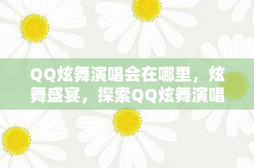 QQ炫舞演唱会在哪里,炫舞盛宴,探索QQ炫舞演唱会背后的音乐与梦想 QQ炫舞演唱会在哪里,炫舞盛宴,探索QQ炫舞演唱会背后的音乐与梦想
