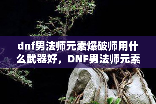dnf男法师元素爆破师用什么武器好,DNF男法师元素爆破师武器选择指南 dnf男法师元素爆破师用什么武器好,DNF男法师元素爆破师武器选择指南