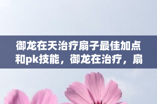 御龙在天治疗扇子最佳加点和pk技能,御龙在治疗,扇子技能加点策略详解 御龙在天治疗扇子最佳加点和pk技能,御龙在治疗,扇子技能加点策略详解