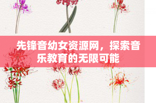 先锋音幼女资源网,探索音乐教育的无限可能 先锋音幼女资源网,探索音乐教育的无限可能