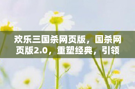 欢乐三国杀网页版,国杀网页版2.0,重塑经典,引领策略卡牌新风尚 欢乐三国杀网页版,国杀网页版2.0,重塑经典,引领策略卡牌新风尚
