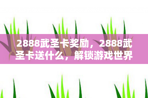 2888武圣卡奖励,2888武圣卡送什么,解锁游戏世界的神秘宝藏 2888武圣卡奖励,2888武圣卡送什么,解锁游戏世界的神秘宝藏